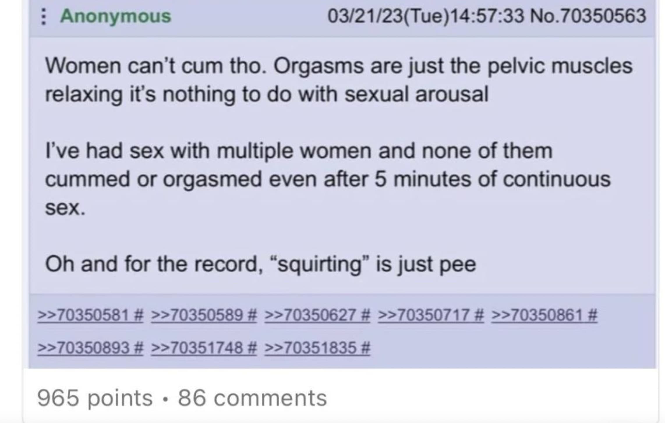 screenshot - Anonymous 032123Tue33 No.70350563 Women can't cum tho. Orgasms are just the pelvic muscles relaxing it's nothing to do with sexual arousal I've had sex with multiple women and none of them cummed or orgasmed even after 5 minutes of continuous